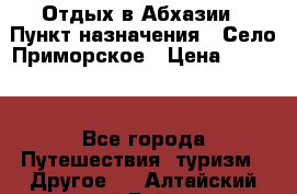 Отдых в Абхазии › Пункт назначения ­ Село Приморское › Цена ­ 1 000 - Все города Путешествия, туризм » Другое   . Алтайский край,Бийск г.